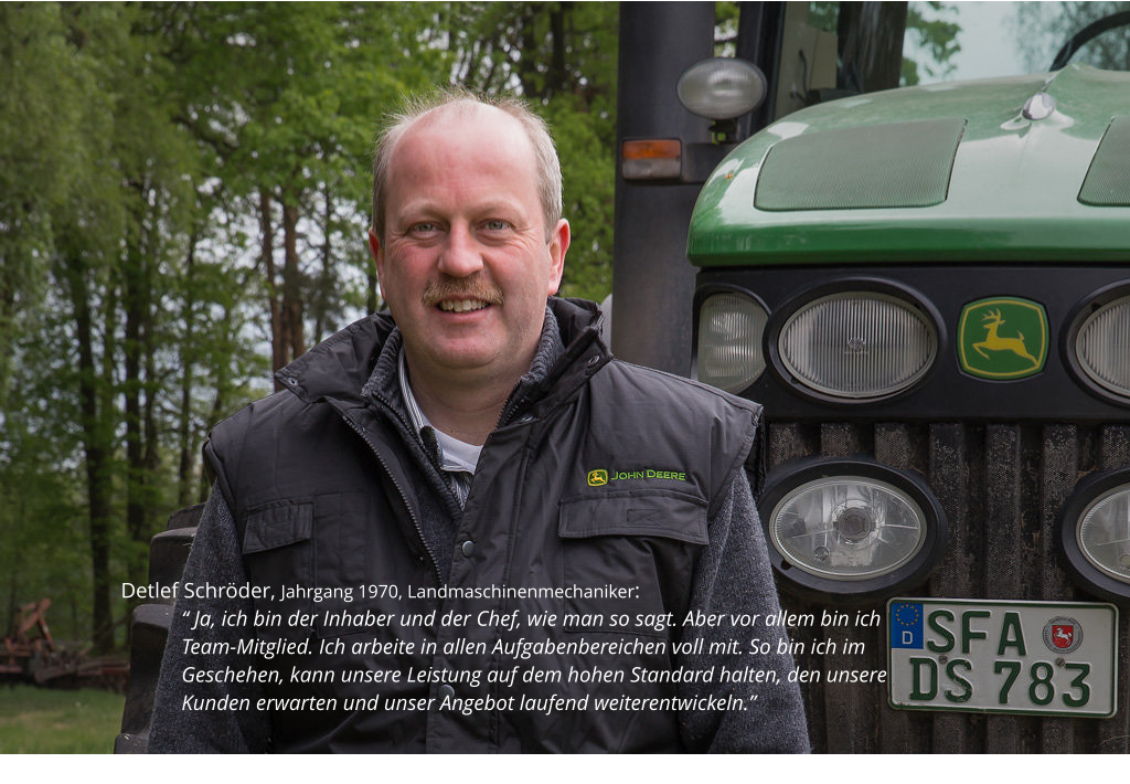 Detlef Schröder, Jahrgang 1970, Landmaschinenmechaniker:  “ Ja, ich bin der Inhaber und der Chef, wie man so sagt. Aber vor allem bin ich Team-Mitglied. Ich arbeite in allen Aufgabenbereichen voll mit. So bin ich im Geschehen, kann unsere Leistung auf dem hohen Standard halten, den unsere Kunden erwarten und unser Angebot laufend weiterentwickeln.”