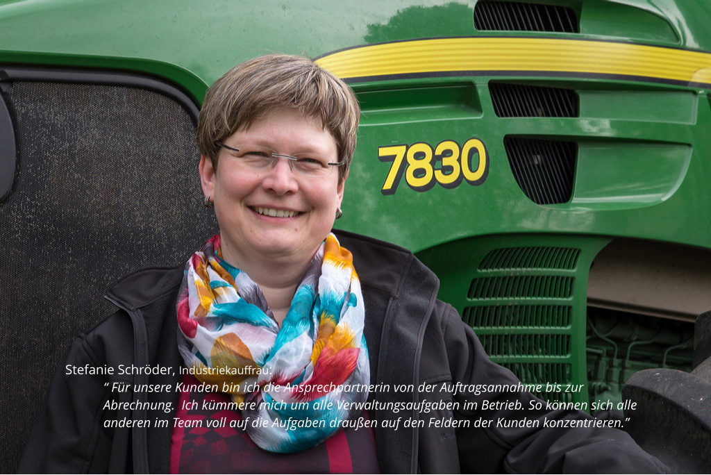 Stefanie Schröder, Industriekauffrau:  “ Für unsere Kunden bin ich die Ansprechpartnerin von der Auftragsannahme bis zur Abrechnung.  Ich kümmere mich um alle Verwaltungsaufgaben im Betrieb. So können sich alle anderen im Team voll auf die Aufgaben draußen auf den Feldern der Kunden konzentrieren.”