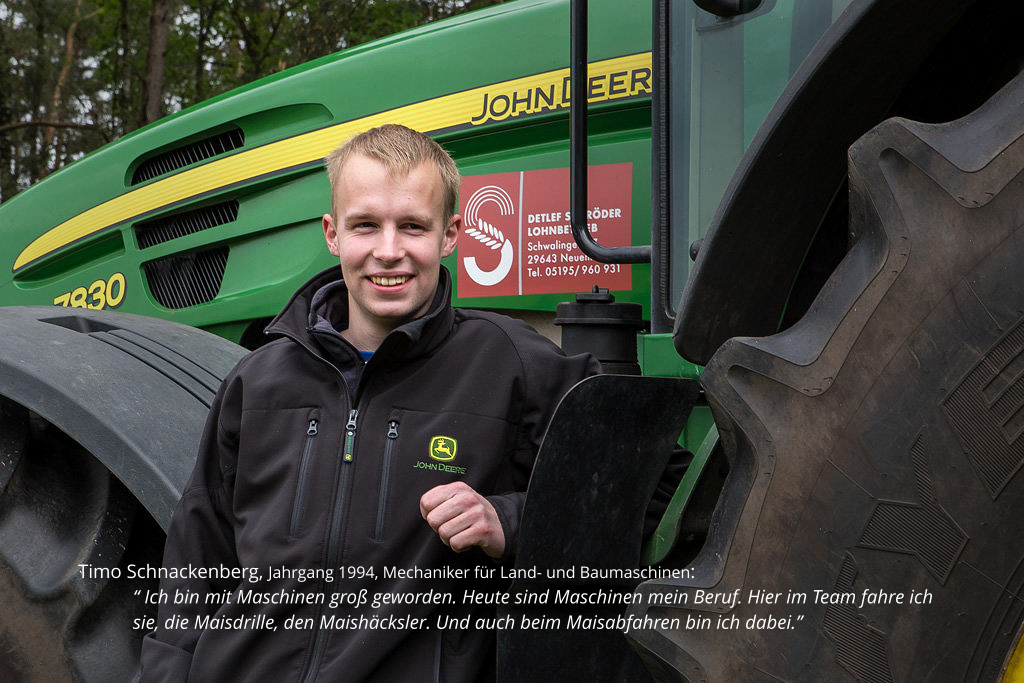 Timo Schnackenberg, Jahrgang 1994, Mechaniker für Land- und Baumaschinen:  “ Ich bin mit Maschinen groß geworden. Heute sind Maschinen mein Beruf. Hier im Team fahre ich sie, die Maisdrille, den Maishäcksler. Und auch beim Maisabfahren bin ich dabei.”