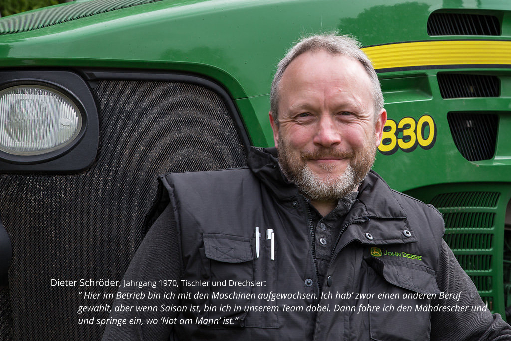 Dieter Schröder, Jahrgang 1970, Tischler und Drechsler:  “ Hier im Betrieb bin ich mit den Maschinen aufgewachsen. Ich hab’ zwar einen anderen Beruf gewählt, aber wenn Saison ist, bin ich in unserem Team dabei. Dann fahre ich den Mähdrescher und und springe ein, wo ‘Not am Mann’ ist.”